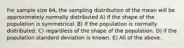 For sample size 64, the sampling distribution of the mean will be approximately normally distributed A) if the shape of the population is symmetrical. B) if the population is normally distributed. C) regardless of the shape of the population. D) if the population standard deviation is known. E) All of the above.