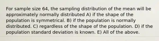 For sample size 64, the sampling distribution of the mean will be approximately normally distributed A) if the shape of the population is symmetrical. B) if the population is normally distributed. C) regardless of the shape of the population. D) if the population standard deviation is known. E) All of the above.