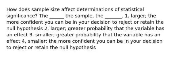 How does sample size affect determinations of statistical significance? The ______ the sample, the _______. 1. larger; the more confident you can be in your decision to reject or retain the null hypothesis 2. larger; greater probability that the variable has an effect 3. smaller; greater probability that the variable has an effect 4. smaller; the more confident you can be in your decision to reject or retain the null hypothesis