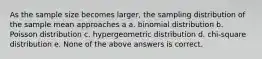 As the sample size becomes larger, the sampling distribution of the sample mean approaches a a. binomial distribution b. Poisson distribution c. hypergeometric distribution d. chi-square distribution e. None of the above answers is correct.