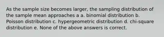 As the sample size becomes larger, the sampling distribution of the sample mean approaches a a. binomial distribution b. Poisson distribution c. hypergeometric distribution d. chi-square distribution e. None of the above answers is correct.