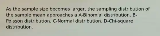 As the sample size becomes larger, the sampling distribution of the sample mean approaches a A-Binomial distribution. B-Poisson distribution. C-Normal distribution. D-Chi-square distribution.