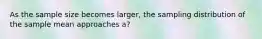As the sample size becomes larger, the sampling distribution of the sample mean approaches a?