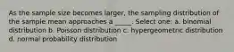 As the sample size becomes larger, the sampling distribution of the sample mean approaches a _____. Select one: a. binomial distribution b. Poisson distribution c. hypergeometric distribution d. normal probability distribution