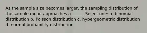 As the sample size becomes larger, the sampling distribution of the sample mean approaches a _____. Select one: a. binomial distribution b. Poisson distribution c. hypergeometric distribution d. normal probability distribution