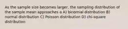 As the sample size becomes larger, the sampling distribution of the sample mean approaches a A) binomial distribution B) normal distribution C) Poisson distribution D) chi-square distribution