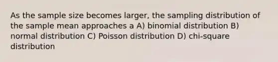 As the sample size becomes larger, the sampling distribution of the sample mean approaches a A) binomial distribution B) normal distribution C) Poisson distribution D) chi-square distribution