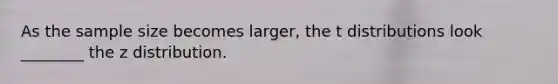 As the sample size becomes larger, the t distributions look ________ the z distribution.