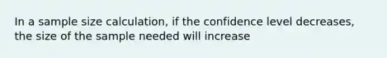 In a sample size calculation, if the confidence level decreases, the size of the sample needed will increase