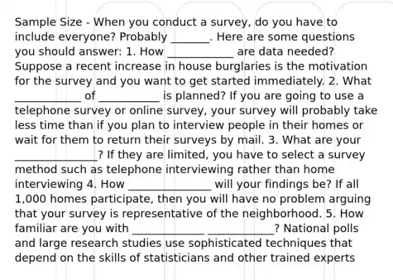 Sample Size - When you conduct a survey, do you have to include everyone? Probably _______. Here are some questions you should answer: 1. How ____________ are data needed? Suppose a recent increase in house burglaries is the motivation for the survey and you want to get started immediately. 2. What ____________ of ___________ is planned? If you are going to use a telephone survey or online survey, your survey will probably take less time than if you plan to interview people in their homes or wait for them to return their surveys by mail. 3. What are your _______________? If they are limited, you have to select a survey method such as telephone interviewing rather than home interviewing 4. How _______________ will your findings be? If all 1,000 homes participate, then you will have no problem arguing that your survey is representative of the neighborhood. 5. How familiar are you with _____________ ____________? National polls and large research studies use sophisticated techniques that depend on the skills of statisticians and other trained experts