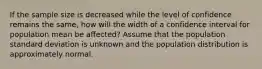 If the sample size is decreased while the level of confidence remains the same, how will the width of a confidence interval for population mean be affected? Assume that the population standard deviation is unknown and the population distribution is approximately normal.