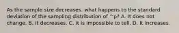 As the sample size decreases. what happens to the standard deviation of the sampling distribution of ^p? A. It does not change. B. It decreases. C. It is impossible to tell. D. It increases.