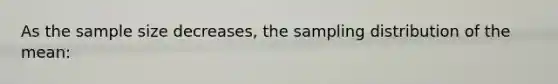 As the sample size decreases, the sampling distribution of the mean: