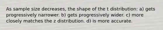 As sample size decreases, the shape of the t distribution: a) gets progressively narrower. b) gets progressively wider. c) more closely matches the z distribution. d) is more accurate.