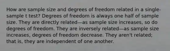 How are sample size and degrees of freedom related in a single-sample t test? Degrees of freedom is always one half of sample size. They are directly related—as sample size increases, so do degrees of freedom. They are inversely related—as sample size increases, degrees of freedom decrease. They aren't related; that is, they are independent of one another.