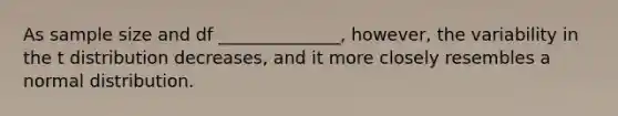 As sample size and df ______________, however, the variability in the t distribution decreases, and it more closely resembles a normal distribution.