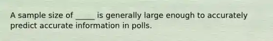 A sample size of _____ is generally large enough to accurately predict accurate information in polls.