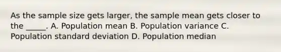 As the sample size gets larger, the sample mean gets closer to the _____. A. Population mean B. Population variance C. Population <a href='https://www.questionai.com/knowledge/kqGUr1Cldy-standard-deviation' class='anchor-knowledge'>standard deviation</a> D. Population median