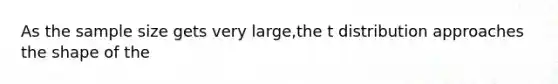 As the sample size gets very large,the t distribution approaches the shape of the