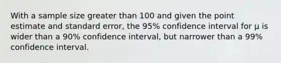 With a sample size greater than 100 and given the point estimate and standard error, the 95% confidence interval for μ is wider than a 90% confidence interval, but narrower than a 99% confidence interval.