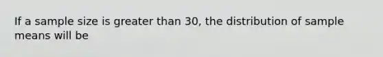 If a sample size is greater than 30, the distribution of sample means will be