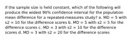 If the sample size is held constant, which of the following will produce the widest 90% confidence interval for the population mean difference for a repeated-measures study? a. MD = 5 with s2 = 10 for the difference scores b. MD = 5 with s2 = 5 for the difference scores c. MD = 3 with s2 = 10 for the difference scores d. MD = 3 with s2 = 20 for the difference scores