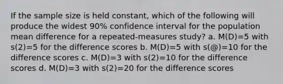 If the sample size is held constant, which of the following will produce the widest 90% confidence interval for the population mean difference for a repeated-measures study? a. M(D)=5 with s(2)=5 for the difference scores b. M(D)=5 with s(@)=10 for the difference scores c. M(D)=3 with s(2)=10 for the difference scores d. M(D)=3 with s(2)=20 for the difference scores