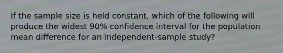 If the sample size is held constant, which of the following will produce the widest 90% confidence interval for the population mean difference for an independent-sample study?