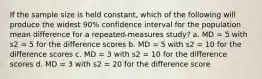 If the sample size is held constant, which of the following will produce the widest 90% confidence interval for the population mean difference for a repeated-measures study? a. MD = 5 with s2 = 5 for the difference scores b. MD = 5 with s2 = 10 for the difference scores c. MD = 3 with s2 = 10 for the difference scores d. MD = 3 with s2 = 20 for the difference score