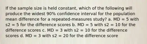 If the sample size is held constant, which of the following will produce the widest 90% confidence interval for the population mean difference for a repeated-measures study? a. MD = 5 with s2 = 5 for the difference scores b. MD = 5 with s2 = 10 for the difference scores c. MD = 3 with s2 = 10 for the difference scores d. MD = 3 with s2 = 20 for the difference score