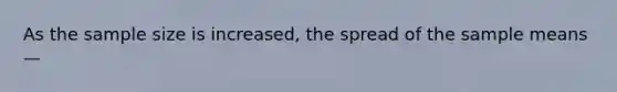 As the sample size is increased, the spread of the sample means —