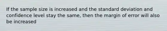 If the sample size is increased and the standard deviation and confidence level stay the same, then the margin of error will also be increased