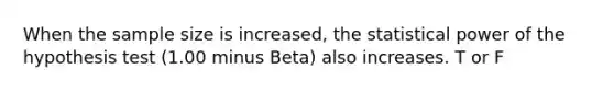 When the sample size is increased, the statistical power of the hypothesis test (1.00 minus Beta) also increases. T or F