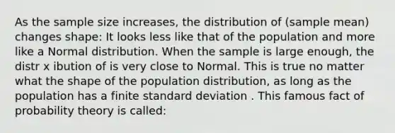 As the sample size increases, the distribution of (sample mean) changes shape: It looks less like that of the population and more like a Normal distribution. When the sample is large enough, the distr x ibution of is very close to Normal. This is true no matter what the shape of the population distribution, as long as the population has a finite <a href='https://www.questionai.com/knowledge/kqGUr1Cldy-standard-deviation' class='anchor-knowledge'>standard deviation</a> . This famous fact of probability theory is called: