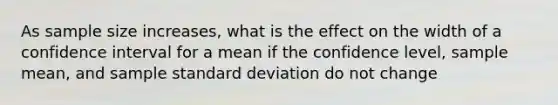 As sample size increases, what is the effect on the width of a confidence interval for a mean if the confidence level, sample mean, and sample standard deviation do not change