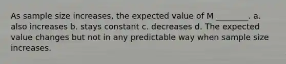 As sample size increases, the expected value of M ________. a. also increases b. stays constant c. decreases d. The expected value changes but not in any predictable way when sample size increases.