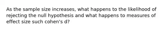 As the sample size increases, what happens to the likelihood of rejecting the null hypothesis and what happens to measures of effect size such cohen's d?