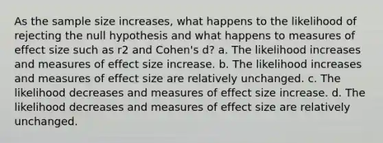 As the sample size increases, what happens to the likelihood of rejecting the null hypothesis and what happens to measures of effect size such as r2 and Cohen's d? a. The likelihood increases and measures of effect size increase. b. The likelihood increases and measures of effect size are relatively unchanged. c. The likelihood decreases and measures of effect size increase. d. The likelihood decreases and measures of effect size are relatively unchanged.