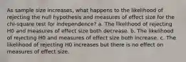 As sample size increases, what happens to the likelihood of rejecting the null hypothesis and measures of effect size for the chi-square test for independence? a. The likelihood of rejecting H0 and measures of effect size both decrease. b. The likelihood of rejecting H0 and measures of effect size both increase. c. The likelihood of rejecting H0 increases but there is no effect on measures of effect size.