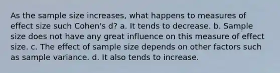 As the sample size increases, what happens to measures of effect size such Cohen's d? a. It tends to decrease. b. Sample size does not have any great influence on this measure of effect size. c. The effect of sample size depends on other factors such as sample variance. d. It also tends to increase.