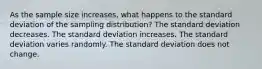 As the sample size increases, what happens to the standard deviation of the sampling distribution? The standard deviation decreases. The standard deviation increases. The standard deviation varies randomly. The standard deviation does not change.