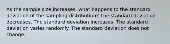 As the sample size increases, what happens to the standard deviation of the sampling distribution? The standard deviation decreases. The standard deviation increases. The standard deviation varies randomly. The standard deviation does not change.