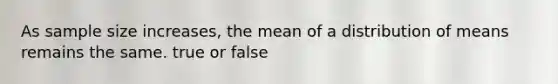 As sample size increases, the mean of a distribution of means remains the same. true or false