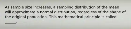 As sample size increases, a sampling distribution of the mean will approximate a normal distribution, regardless of the shape of the original population. This mathematical principle is called ______.