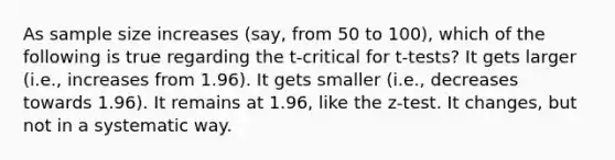 As sample size increases (say, from 50 to 100), which of the following is true regarding the t-critical for t-tests? It gets larger (i.e., increases from 1.96). It gets smaller (i.e., decreases towards 1.96). It remains at 1.96, like the z-test. It changes, but not in a systematic way.