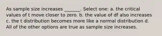 As sample size increases _______. Select one: a. the critical values of t move closer to zero. b. the value of df also increases c. the t distribution becomes more like a normal distribution d. All of the other options are true as sample size increases.