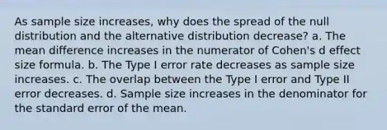 As sample size increases, why does the spread of the null distribution and the alternative distribution decrease? a. The mean difference increases in the numerator of Cohen's d effect size formula. b. The Type I error rate decreases as sample size increases. c. The overlap between the Type I error and Type II error decreases. d. Sample size increases in the denominator for the standard error of the mean.