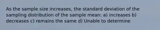 As the sample size increases, the standard deviation of the sampling distribution of the sample mean: a) increases b) decreases c) remains the same d) Unable to determine