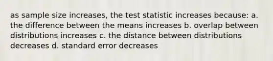 as sample size increases, the test statistic increases because: a. the difference between the means increases b. overlap between distributions increases c. the distance between distributions decreases d. standard error decreases