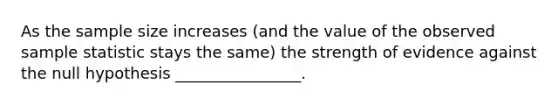 As the sample size increases (and the value of the observed sample statistic stays the same) the strength of evidence against the null hypothesis ________________.